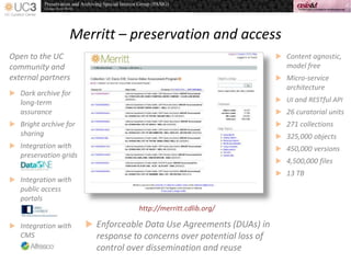 Merritt – preservation and access
 Content agnostic,
model free
 Micro-service
architecture
 UI and RESTful API
 26 curatorial units
 271 collections
 325,000 objects
 450,000 versions
 4,500,000 files
 13 TB
http://merritt.cdlib.org/
 Enforceable Data Use Agreements (DUAs) in
response to concerns over potential loss of
control over dissemination and reuse
Open to the UC
community and
external partners
 Dark archive for
long-term
assurance
 Bright archive for
sharing
 Integration with
preservation grids
 Integration with
public access
portals
 Integration with
CMS
 