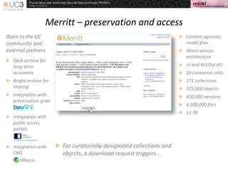 Merritt – preservation and access
 Content agnostic,
model free
 Micro-service
architecture
 UI and RESTful API
 26 curatorial units
 271 collections
 325,000 objects
 450,000 versions
 4,500,000 files
 13 TB
 For curatorially-designated collections and
objects, a download request triggers …
Open to the UC
community and
external partners
 Dark archive for
long-term
assurance
 Bright archive for
sharing
 Integration with
preservation grids
 Integration with
public access
portals
 Integration with
CMS
 