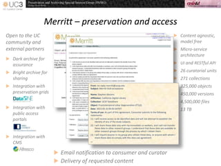 Merritt – preservation and access
 Content agnostic,
model free
 Micro-service
architecture
 UI and RESTful API
 26 curatorial units
 271 collections
 325,000 objects
 450,000 versions
 4,500,000 files
 13 TB
Open to the UC
community and
external partners
 Dark archive for
assurance
 Bright archive for
sharing
 Integration with
preservation grids
 Integration with
public access
portals
 Integration with
CMS
From: no-reply-merritt@ucop.edu
Subject:Merritt DUA acceptance
Name: Stephen Abrams
Affiliation: California Digital Library
Collection: UCSF DataShare
Object: Frontotemporal Lobar Degeneration (FTLD)
Date: 2013-05-3109:50:34PDT
Terms of use: As part of this agreement, Consumer submits to the following
statements:
(1) I will receive access to de-identified data and will not attempt to establish the
identity of any of the study subjects.
(2) I will share these data only with my immediate co-workers, and I will not transfer
these data to other research groups. I understand that these data are available to
other research groups through the process by which I obtain them.
(3) I will require anyone in my group who utilizes these data, or anyone with whom I
share these data to comply with this data use agreement
...
 Email notification to consumer and curator
 Delivery of requested content
 