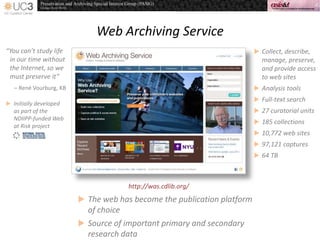 Web Archiving Service
http://was.cdlib.org/
 Collect, describe,
manage, preserve,
and provide access
to web sites
 Analysis tools
 Full-text search
 27 curatorial units
 185 collections
 10,772 web sites
 97,121 captures
 64 TB
“You can’t study life
in our time without
the Internet, so we
must preserve it”
– René Vourburg, KB
 Initially developed
as part of the
NDIIPP-funded Web
at Risk project
 The web has become the publication platform
of choice
 Source of important primary and secondary
research data
 