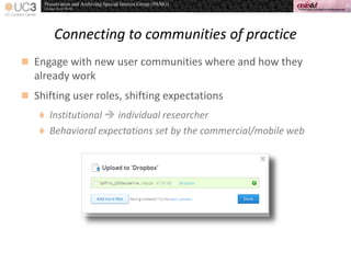 Connecting to communities of practice
 Engage with new user communities where and how they
already work
 Shifting user roles, shifting expectations
 Institutional  individual researcher
 Behavioral expectations set by the commercial/mobile web
 