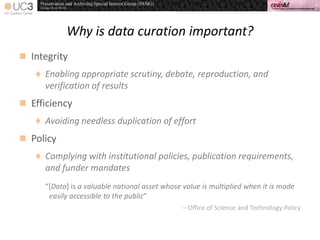 Why is data curation important?
 Integrity
 Enabling appropriate scrutiny, debate, reproduction, and
verification of results
 Efficiency
 Avoiding needless duplication of effort
 Policy
 Complying with institutional policies, publication requirements,
and funder mandates
“*Data] is a valuable national asset whose value is multiplied when it is made
easily accessible to the public”
– Office of Science and Technology Policy
 