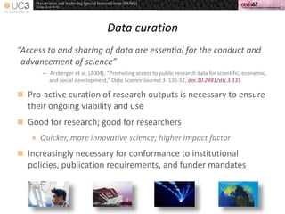 Data curation
“Access to and sharing of data are essential for the conduct and
advancement of science”
— Arzberger et al. (2004), “Promoting access to public research data for scientific, economic,
and social development,” Data Science Journal 3: 135-52, doi:10.2481/dsj.3.135
 Pro-active curation of research outputs is necessary to ensure
their ongoing viability and use
 Good for research; good for researchers
 Quicker, more innovative science; higher impact factor
 Increasingly necessary for conformance to institutional
policies, publication requirements, and funder mandates
 