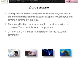 Data curation
 Widespread adoption is dependent on outreach, education,
and minimal intrusion into existing disciplinary workflows and
common community practices
 The most effective – and sustainable – curation services are
composed from best-of-breed components
 Libraries are a natural curation partner for the research
community
 