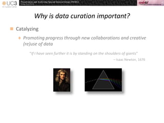 Why is data curation important?
 Catalyzing
 Promoting progress through new collaborations and creative
(re)use of data
“If I have seen further it is by standing on the shoulders of giants”
– Isaac Newton, 1676
 