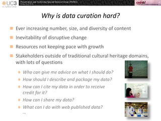 Why is data curation hard?
 Ever increasing number, size, and diversity of content
 Inevitability of disruptive change
 Resources not keeping pace with growth
 Stakeholders outside of traditional cultural heritage domains,
with lots of questions
 Who can give me advice on what I should do?
 How should I describe and package my data?
 How can I cite my data in order to receive
credit for it?
 How can I share my data?
 What can I do with web published data?
…
 
