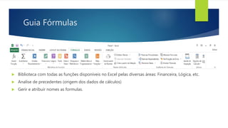 Guia Fórmulas
 Biblioteca com todas as funções disponíveis no Excel pelas diversas áreas: Financeira, Lógica, etc.
 Analise de precedentes (origem dos dados de cálculos)
 Gerir e atribuir nomes as formulas.
 
