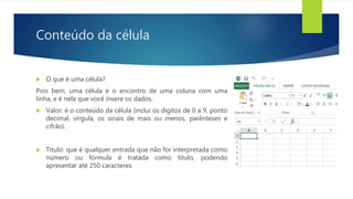 Conteúdo da célula
 O que é uma célula?
Pois bem, uma célula é o encontro de uma coluna com uma
linha, e é nela que você insere os dados.
 Valor: é o conteúdo da célula (inclui os dígitos de 0 a 9, ponto
decimal, vírgula, os sinais de mais ou menos, parênteses e
cifrão).
 Título: que é qualquer entrada que não for interpretada como
número ou fórmula é tratada como título, podendo
apresentar até 250 caracteres.
 