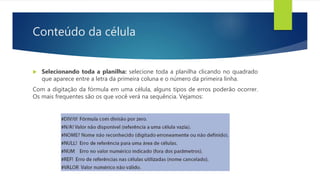 Conteúdo da célula
 Selecionando toda a planilha: selecione toda a planilha clicando no quadrado
que aparece entre a letra da primeira coluna e o número da primeira linha.
Com a digitação da fórmula em uma célula, alguns tipos de erros poderão ocorrer.
Os mais frequentes são os que você verá na sequência. Vejamos:
 