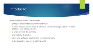 Introdução
Nesta unidade curricular será abordado:
 principais características da planilha Eletrônica
 a inserir e excluir células, linhas e colunas, e saberá como copiar, colar e recortar
dados de uma célula para outra.
 o funcionamento das planilhas;
 a formatação de células;
 como criar gráficos e trabalhar com fórmulas e funções;
 e diversos outros recursos dessa ferramenta.
 