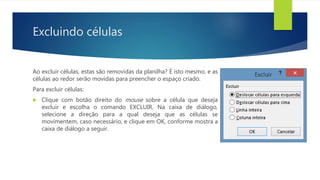 Excluindo células
Ao excluir células, estas são removidas da planilha? É isto mesmo, e as
células ao redor serão movidas para preencher o espaço criado.
Para excluir células:
 Clique com botão direito do mouse sobre a célula que deseja
excluir e escolha o comando EXCLUIR. Na caixa de diálogo,
selecione a direção para a qual deseja que as células se
movimentem, caso necessário, e clique em OK, conforme mostra a
caixa de diálogo a seguir.
 
