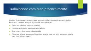 Trabalhando com auto preenchimento
O efeito de autopreenchimento pode ser muito útil e interessante ao seu trabalho.
Para tanto, conheça, a seguir, algumas de suas aplicações:
 Digite um mês (por exemplo, janeiro);
 confirme a digitação apertando a tecla Enter;
 Selecione a célula com o mês digitado;
 Clique na alça de autopreenchimento e arraste para um lado (esquerda, direita,
para cima ou para baixo).
 