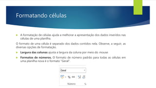 Formatando células
 A formatação de células ajuda a melhorar a apresentação dos dados inseridos nas
células de uma planilha.
O formato de uma célula é separado dos dados contidos nela. Observe, a seguir, as
diversas opções de formatação.
 Largura das colunas ajusta a largura da coluna por meio do mouse.
 Formatos de números. O formato de número padrão para todas as células em
uma planilha nova é o formato “Geral”.
 