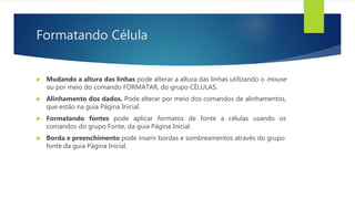 Formatando Célula
 Mudando a altura das linhas pode alterar a altura das linhas utilizando o mouse
ou por meio do comando FORMATAR, do grupo CÉLULAS.
 Alinhamento dos dados. Pode alterar por meio dos comandos de alinhamentos,
que estão na guia Página Inicial.
 Formatando fontes pode aplicar formatos de fonte a células usando os
comandos do grupo Fonte, da guia Página Inicial.
 Borda e preenchimento pode inserir bordas e sombreamentos através do grupo
fonte da guia Página Inicial.
 