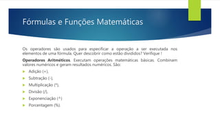 Fórmulas e Funções Matemáticas
Os operadores são usados para especificar a operação a ser executada nos
elementos de uma fórmula. Quer descobrir como estão divididos? Verifique !
Operadores Aritméticos. Executam operações matemáticas básicas. Combinam
valores numéricos e geram resultados numéricos. São:
 Adição (+),
 Subtração (-),
 Multiplicação (*),
 Divisão (/),
 Exponenciação (^)
 Porcentagem (%).
 