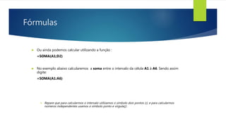 Fórmulas
 Ou ainda podemos calcular utilizando a função :
=SOMA(A1;D2)
 No exemplo abaixo calcularemos a soma entre o intervalo da célula A1 à A6. Sendo assim
digite:
=SOMA(A1:A6)
 Repare que para calcularmos o intervalo utilizamos o símbolo dois pontos (:), e para calcularmos
números independentes usamos o símbolo ponto e vírgula(;) .
 