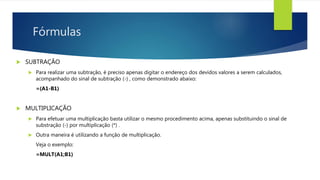 Fórmulas
 SUBTRAÇÃO
 Para realizar uma subtração, é preciso apenas digitar o endereço dos devidos valores a serem calculados,
acompanhado do sinal de subtração (-) , como demonstrado abaixo:
=(A1-B1)
 MULTIPLICAÇÃO
 Para efetuar uma multiplicação basta utilizar o mesmo procedimento acima, apenas substituindo o sinal de
substração (-) por multiplicação (*) .
 Outra maneira é utilizando a função de multiplicação.
Veja o exemplo:
=MULT(A1;B1)
 