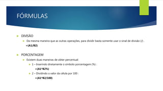 FÓRMULAS
 DIVISÃO
 Da mesma maneira que as outras operações, para dividir basta somente usar o sinal de divisão (/) .
=(A1/B2)
 PORCENTAGEM
 Existem duas maneiras de obter percentual:
 1 – Inserindo diretamente o símbolo porcentagem (%) :
=(A1*B2%)
 2 – Dividindo o valor da célula por 100 :
=(A1*B2/100)
 