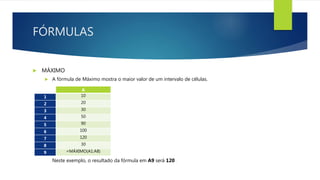 FÓRMULAS
 MÁXIMO
 A fórmula de Máximo mostra o maior valor de um intervalo de células.
Neste exemplo, o resultado da fórmula em A9 será 120 .
A
1 10
2 20
3 30
4 50
5 90
6 100
7 120
8 30
9 =MÁXIMO(A1:A8)
 