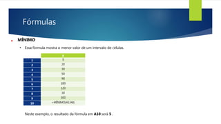 Fórmulas
MÍNIMO
• Essa fórmula mostra o menor valor de um intervalo de células.
Neste exemplo, o resultado da fórmula em A10 será 5 .
A
1 5
2 20
3 30
4 50
5 90
6 100
7 120
8 30
9 300
10 =MÍNIMO(A1:A8)
 