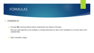 FÓRMULAS
 CONDIÇÃO SE
 A função SE é útil para efetuar testes condicionais com valores e fórmulas.
Para isso você especifica uma condição, e a função retornará um valor se for verdadeiro e um outro valor se for
avaliado falso.
 Veja o exemplo a seguir
 