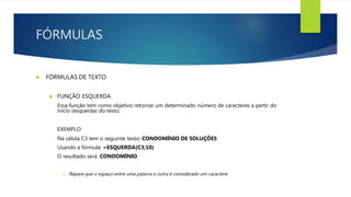 FÓRMULAS
 FÓRMULAS DE TEXTO
 FUNÇÃO ESQUERDA
Essa função tem como objetivo retornar um determinado número de caracteres a partir do
início (esquerda) do texto.
EXEMPLO:
Na célula C3 tem o seguinte texto: CONDOMÍNIO DE SOLUÇÕES
Usando a fórmula: =ESQUERDA(C3;10)
O resultado será: CONDOMÍNIO
 Repare que o espaço entre uma palavra e outra é considerado um caractere.
 