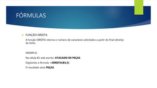 FÓRMULAS
 FUNÇÃO DIREITA
A função DIREITA retorna o número de caracteres solicitados a partir do final (direita)
do texto.
EXEMPLO:
Na célula B1 está escrito: ATACADO DE PEÇAS
Digitando a fórmula: =DIREITA(B1;5)
O resultado será: PEÇAS
 