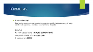 FÓRMULAS
 FUNÇÃO EXT.TEXTO
Essa função retorna os caracteres do meio de uma seqüência de caracteres de texto,
aonde você especifica a posição e o comprimento desejado.
EXEMPLO:
Na célula D1 está escrito: SOLUÇÕES CORPORATIVAS
Digitando a fórmula: =EXT.TEXTO(D1;9;6)
O resultado será: CORPO
 