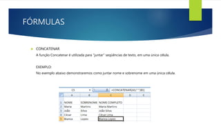 FÓRMULAS
 CONCATENAR
A função Concatenar é utilizada para "juntar“ seqüências de texto, em uma única célula.
EXEMPLO:
No exemplo abaixo demonstraremos como juntar nome e sobrenome em uma única célula.
 