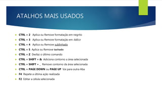 ATALHOS MAIS USADOS
 CTRL + 2 Aplica ou Remove formatação em negrito
 CTRL + 3 Aplica ou Remove formatação em itálico
 CTRL + 4 Aplica ou Remove sublinhado
 CTRL + 5 Aplica ou Remove tachado
 CTRL + Z Desfaz o último comando
 CTRL + SHIFT + & Adiciona contorno a área selecionada
 CTRL + SHIFT + _ Remove contorno da área selecionada
 CTRL + PAGE DOWN ou PAGE UP Vai para outra Aba
 F4 Repete a última ação realizada
 F2 Editar a célula selecionada
 