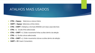 ATALHOS MAIS USADOS
 CTRL + Espaço Seleciona a coluna inteira
 SHIFT + Espaço Seleciona a linha inteira
 CTRL + SHIFT + $ Aplica o formato MOEDA com duas casas decimais
 CTRL + ( Oculta linha selecionada
 CTRL + SHIFT + ( Exibe novamente linhas ocultas dentro da seleção
 CTRL + ) Oculta coluna selecionada
 CTRL + SHIFT + ) Exibe novamente colunas ocultas dentro da seleção
 SHIFT + F2 Inserir Comentário
 