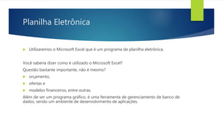 Planilha Eletrônica
 Utilizaremos o Microsoft Excel que é um programa de planilha eletrônica.
Você saberia dizer como é utilizado o Microsoft Excel?
Questão bastante importante, não é mesmo?
 orçamento,
 ofertas e
 modelos financeiros, entre outras.
Além de ser um programa gráfico, é uma ferramenta de gerenciamento de banco de
dados, sendo um ambiente de desenvolvimento de aplicações.
 