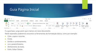 Guia Página Inicial
É a guia base, surge assim que criamos um novo documento.
Neste separador poderemos encontrar as ferramentas de formatação básica, como por exemplo:
 Colar, copiar e recortar,
 Fonte,
 bordas e sombreamento,
 cor e preenchimento,
 Alinhamento do texto,
 Estilo, Editar Células.
 