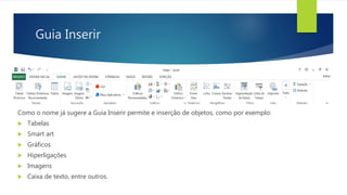 Guia Inserir
Como o nome já sugere a Guia Inserir permite e inserção de objetos, como por exemplo:
 Tabelas
 Smart art
 Gráficos
 Hiperligações
 Imagens
 Caixa de texto, entre outros.
 