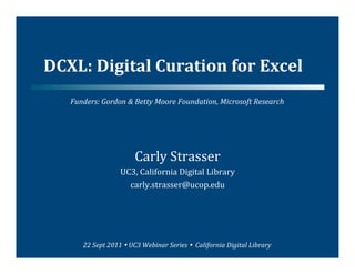 DCXL:	
  Digital	
  Curation	
  for	
  Excel	
  
    Funders:	
  Gordon	
  &	
  Betty	
  Moore	
  Foundation,	
  Microsoft	
  Research	
  




                                    Carly	
  Strasser	
  
                            UC3,	
  California	
  Digital	
  Library	
  
                              carly.strasser@ucop.edu	
  




         22	
  Sept	
  2011	
  	
  UC3	
  Webinar	
  Series	
  	
  	
  California	
  Digital	
  Library	
  
 