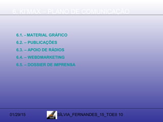 01/29/15 SÍLVIA_FERNANDES_15_TOEII 10
6. KI’MAX – PLANO DE COMUNICAÇÃO
6.1. - MATERIAL GRÁFICO
6.2. – PUBLICAÇÕES
6.3. – APOIO DE RÁDIOS
6.4. – WEBDMARKETING
6.5. – DOSSIER DE IMPRENSA
 