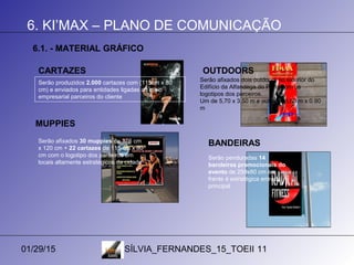 01/29/15 SÍLVIA_FERNANDES_15_TOEII 11
6. KI’MAX – PLANO DE COMUNICAÇÃO
6.1. - MATERIAL GRÁFICO
Serão produzidos 2.000 cartazes com (115cm x 80
cm) e enviados para entidades ligadas ao meio
empresarial parceiros do cliente
Serão afixados dois outdoors no exterior do
Edifício da Alfandega do Porto com os
logotipos dos parceiros.
Um de 5,70 x 3,50 m e outro de 5,60 m x 0.90
m
CARTAZES OUTDOORS
Serão afixados 30 muppies de 176 cm
x 120 cm + 22 cartazes de 115 cm x 80
cm com o logotipo dos parceiros em
locais altamente estratégicos da cidade
MUPPIES
Serão penduradas 14
bandeiras promocionais do
evento de 250x80 cm em
frente à estratégica entrada
principal
BANDEIRAS
 