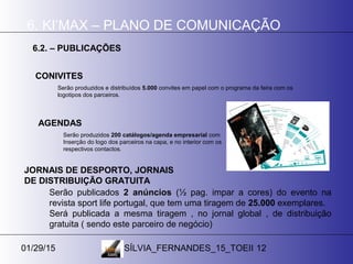 01/29/15 SÍLVIA_FERNANDES_15_TOEII 12
6. KI’MAX – PLANO DE COMUNICAÇÃO
6.2. – PUBLICAÇÕES
Serão produzidos e distribuídos 5.000 convites em papel com o programa da feira com os
logotipos dos parceiros.
CONIVITES
Serão produzidos 200 catálogos/agenda empresarial com
Inserção do logo dos parceiros na capa, e no interior com os
respectivos contactos.
AGENDAS
JORNAIS DE DESPORTO, JORNAIS
DE DISTRIBUIÇÃO GRATUITA
Serão publicados 2 anúncios (½ pag. impar a cores) do evento na
revista sport life portugal, que tem uma tiragem de 25.000 exemplares.
Será publicada a mesma tiragem , no jornal global , de distribuição
gratuita ( sendo este parceiro de negócio)
 
