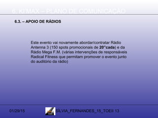 01/29/15 SÍLVIA_FERNANDES_15_TOEII 13
6. KI’MAX – PLANO DE COMUNICAÇÃO
6.3. – APOIO DE RÁDIOS
Este evento vai novamente abordar/contratar Rádio
Antenna 3 (150 spots promocionais de 20”cada) e da
Rádio Mega F.M. (várias intervenções de responsáveis
Radical Fitness que permitam promover o evento junto
do auditório da rádio)
 
