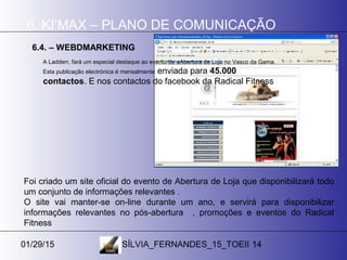 01/29/15 SÍLVIA_FERNANDES_15_TOEII 14
6. KI’MAX – PLANO DE COMUNICAÇÃO
6.4. – WEBDMARKETING
A Ladderr, fará um especial destaque ao evento de aAbertura de Loja no Vasco da Gama.
Esta publicação electrónica é mensalmente enviada para 45.000
contactos. E nos contactos do facebook da Radical Fitness
Foi criado um site oficial do evento de Abertura de Loja que disponibilizará todo
um conjunto de informações relevantes .
O site vai manter-se on-line durante um ano, e servirá para disponibilizar
informações relevantes no pós-abertura , promoções e eventos do Radical
Fitness
 