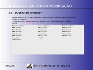 01/29/15 SÍLVIA_FERNANDES_15_TOEII 15
6. KI’MAX – PLANO DE COMUNICAÇÃO
6.5. – DOSSIER DE IMPRENSA
Após a Aqbertura de Lija, será organizada toda a informação publicada sobre o evento num
dossier de imprensa.
Apresentamos um quadro resumo da cobertura que será efectuada pelos media ao
evento
Fonte: Joranal Global
Data: 7-12-2010
Fonte: Jornal Global
Data: 22-12-2010
Fonte: Jornal Global
Data: 30-12-2010
Fonte: Sport Life
Data: 15-12-2010
Fonte: Sport Life
Data: 20-12-2010
Fonte: Sport Life
Data: 5-01-2011
Fonte: Max Man
Data: 20-09-2008
Fonte: Max Man
Data: 17-11-2008
Fonte: Max Man
Data: 13-11-2008
Fonte.: T.V.I
Data: 5-12-2010
Fonte:RTP
 