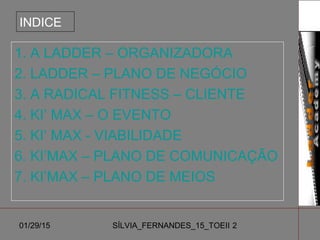 01/29/15 SÍLVIA_FERNANDES_15_TOEII 2
INDICE
1. A LADDER – ORGANIZADORA
2. LADDER – PLANO DE NEGÓCIO
3. A RADICAL FITNESS – CLIENTE
4. KI’ MAX – O EVENTO
5. KI‘ MAX - VIABILIDADE
6. KI’MAX – PLANO DE COMUNICAÇÃO
7. KI’MAX – PLANO DE MEIOS
 