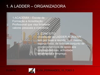 01/29/15 SÍLVIA_FERNANDES_15_TOEII 3
1. A LADDER – ORGANIZADORA
1.ACADEMIA – Escola de
Formação e Acreditação
Profissional que visa fortalecer
valores pessoais e colectivos
2. CONCEITO
O conceito da LADDER ACADEMY
tem por base a reunião num mesmo
espaço físico, de todo um conjunto de
produtos/serviços de apoio aos
empreendedores, actividade
empresarial e emprego.
 