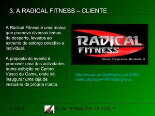 01/29/15 SÍLVIA_FERNANDES_15_TOEII 5
3. A RADICAL FITNESS – CLIENTE
A Radical Fitness é uma marca
que promove diversos temas
de desporto, levados ao
extremo do esforço colectivo e
individual.
A proposta do evento é
promover uma das actividades
numa exibição no Centro
Vasco da Gama, onde irá
inaugurar uma loja de
vestuário da própria marca.
http://www.radicalfitness.net/2009/
main.php?ctry=PRT&lang=por
 