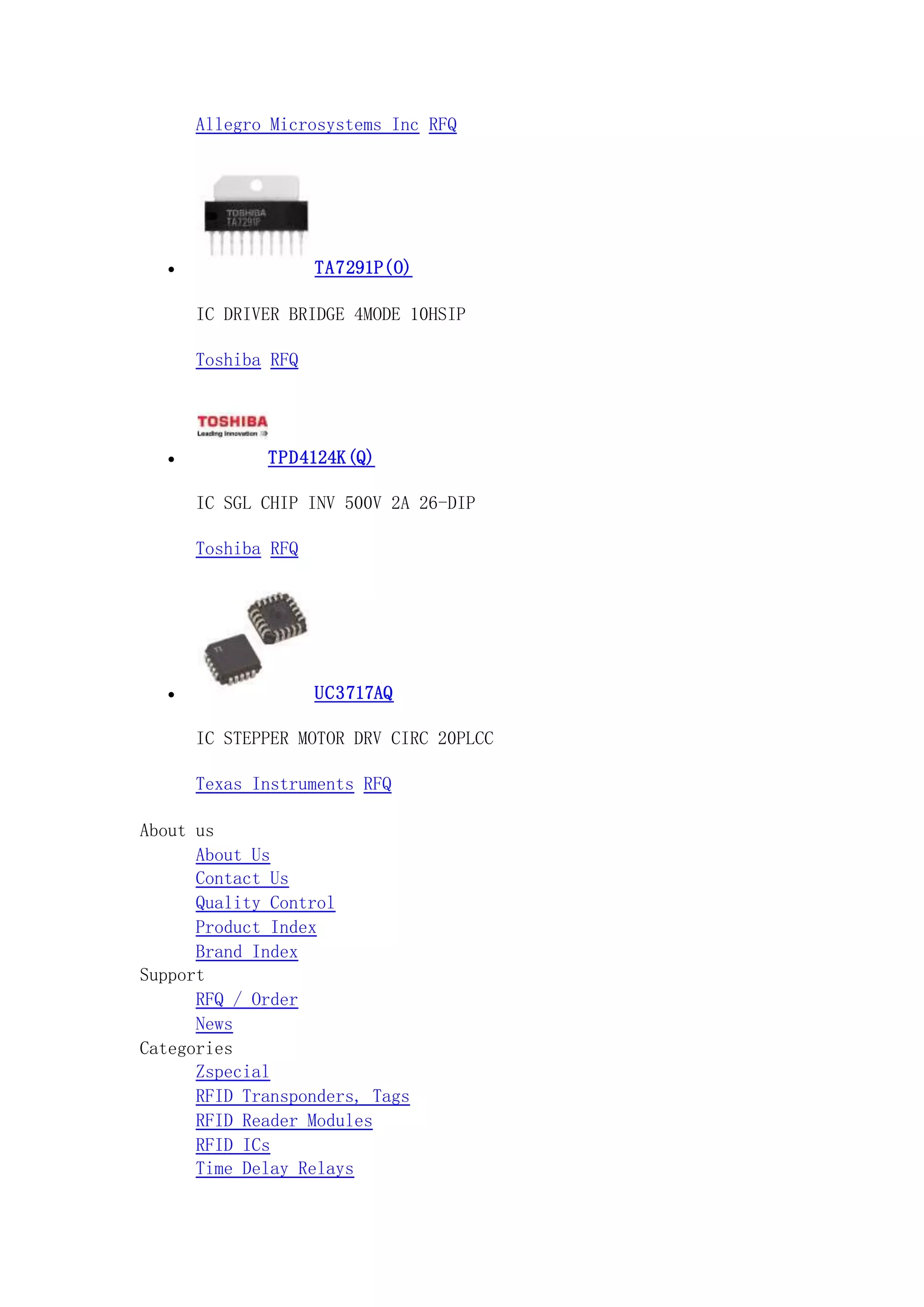 Allegro Microsystems Inc RFQ
 TA7291P(O)
IC DRIVER BRIDGE 4MODE 10HSIP
Toshiba RFQ
 TPD4124K(Q)
IC SGL CHIP INV 500V 2A 26-DIP
Toshiba RFQ
 UC3717AQ
IC STEPPER MOTOR DRV CIRC 20PLCC
Texas Instruments RFQ
About us
About Us
Contact Us
Quality Control
Product Index
Brand Index
Support
RFQ / Order
News
Categories
Zspecial
RFID Transponders, Tags
RFID Reader Modules
RFID ICs
Time Delay Relays
 