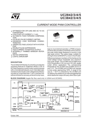 UC2842/3/4/5
UC3842/3/4/5

®

CURRENT MODE PWM CONTROLLER

.
.
.
.
.
.
.
.
.
.
.

OPTIMIZED FOR OFF-LINE AND DC TO DC
CONVERTERS
LOW START-UP CURRENT (< 1 mA)
AUTOMATIC FEED FORWARD COMPENSATION
PULSE-BY-PULSE CURRENT LIMITING
ENHANCED LOAD RESPONSE CHARACTERISTICS
UNDER-VOLTAGE LOCKOUT WITH HYSTERESIS
DOUBLE PULSE SUPPRESSION
HIGH CURRENT TOTEM POLE OUTPUT
INTERNALLY TRIMMED BANDGAP REFERENCE
500 KHz OPERATION
LOW RO ERROR AMP

DESCRIPTION
TheUC3842/3/4/5family of controlICs provides the
necessary features to implement off-line or DC to
DC fixed frequency current mode control schemes
with a minimal externalparts count.Internallyimplementedcircuits include undervoltagelockout featuring start-up current less than 1 mA, a precision reference trimmed for accuracy at the error amp input,

Minidip

SO14

logic to insure latched operation, a PWM comparatorwhich also providescurrentlimit control,and a totem pole output stage designed to source or sink
high peak current. The output stage, suitable for
driving N-Channel MOSFETs, is low in theoff-state.
Differences between members of this family are the
under-voltage lockout thresholds and maximum
duty cycle ranges. The UC3842 and UC3844 have
UVLO thresholds of 16V (on) and 10V (off), ideally
suited off-line applications The corresponding
thresholds for the UC3843 and UC3845 are 8.5 V
and 7.9 V. The UC3842 and UC3843 can operate
to duty cycles approaching 100%. A range of the
zero to < 50 % is obtained by the UC3844 and
UC3845 by the additionof an internal toggle flip flop
which blanks the output off every other clock cycle.

BLOCK DIAGRAM (toggle flip flop used only in U3844 and UC3845)

October 1998

1/11

 
