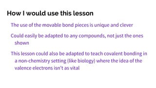 How I would use this lesson
The use of the movable bond pieces is unique and clever
Could easily be adapted to any compounds, not just the ones
shown
This lesson could also be adapted to teach covalent bonding in
a non-chemistry setting (like biology) where the idea of the
valence electrons isn’t as vital
 