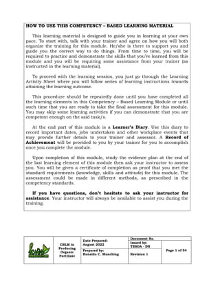 CBLM in
Producing
Organic
Fertilizer
Date Prepared:
August 2022
Document No.
Issued by:
TESDA - DN
Page 1 of 54
Prepared by:
Ronaldo C. Manching Revision 1
HOW TO USE THIS COMPETENCY – BASED LEARNING MATERIAL
This learning material is designed to guide you in learning at your own
pace. To start with, talk with your trainer and agree on how you will both
organize the training for this module. He/she is there to support you and
guide you the correct way to do things. From time to time, you will be
required to practice and demonstrate the skills that you’ve learned from this
module and you will be requiring some assistance from your trainer (as
instructed in the learning material).
To proceed with the learning session, you just go through the Learning
Activity Sheet where you will follow series of learning instructions towards
attaining the learning outcome.
This procedure should be repeatedly done until you have completed all
the learning elements in this Competency – Based Learning Module or until
such time that you are ready to take the final assessment for this module.
You may skip some learning activities if you can demonstrate that you are
competent enough on the said task/s.
At the end part of this module is a Learner’s Diary. Use this diary to
record important dates, jobs undertaken and other workplace events that
may provide further details to your trainer and assessor. A Record of
Achievement will be provided to you by your trainer for you to accomplish
once you complete the module.
Upon completion of this module, study the evidence plan at the end of
the last learning element of this module then ask your instructor to assess
you. You will be given a certificate of completion as proof that you met the
standard requirements (knowledge, skills and attitude) for this module. The
assessment could be made in different methods, as prescribed in the
competency standards.
If you have questions, don’t hesitate to ask your instructor for
assistance. Your instructor will always be available to assist you during the
training.
 