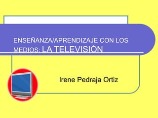 ENSEÑANZA/APRENDIZAJE CON LOS
MEDIOS: LA TELEVISIÓN



           Irene Pedraja Ortiz
 
