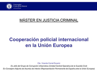 Cooperación policial internacionalen la Unión Europea 
Cte. Vicente Corral Escariz 
Sección de Planes y Estudios del Estado Mayor (Mando de Operaciones de la Guardia Civil) 
MÁSTER EN JUSTICIA CRIMINAL  